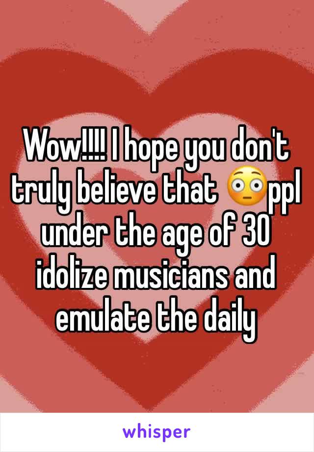 Wow!!!! I hope you don't truly believe that 😳ppl under the age of 30 idolize musicians and emulate the daily