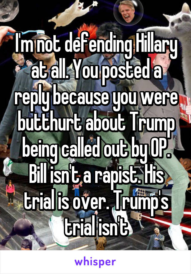 I'm not defending Hillary at all. You posted a reply because you were butthurt about Trump being called out by OP. Bill isn't a rapist. His trial is over. Trump's trial isn't