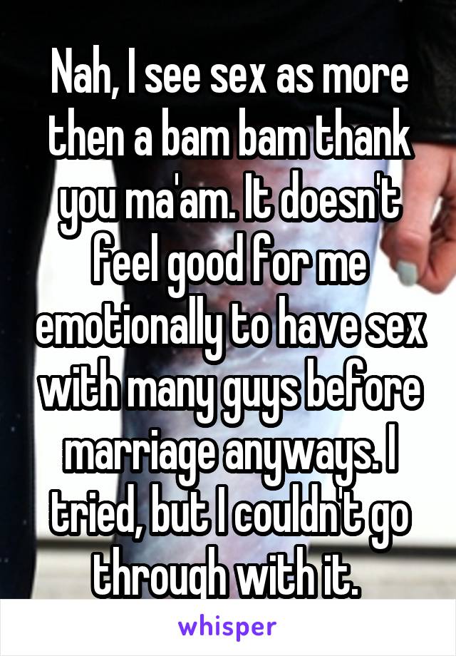 Nah, I see sex as more then a bam bam thank you ma'am. It doesn't feel good for me emotionally to have sex with many guys before marriage anyways. I tried, but I couldn't go through with it. 