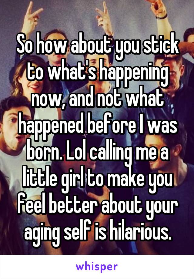 So how about you stick to what's happening now, and not what happened before I was born. Lol calling me a little girl to make you feel better about your aging self is hilarious.