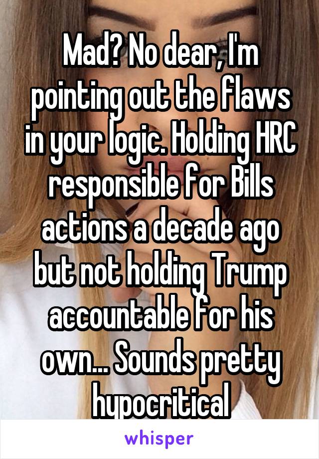 Mad? No dear, I'm pointing out the flaws in your logic. Holding HRC responsible for Bills actions a decade ago but not holding Trump accountable for his own... Sounds pretty hypocritical
