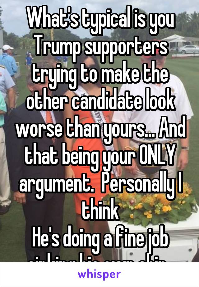 What's typical is you Trump supporters trying to make the other candidate look worse than yours... And that being your ONLY argument.  Personally I think
He's doing a fine job sinking his own ship. 