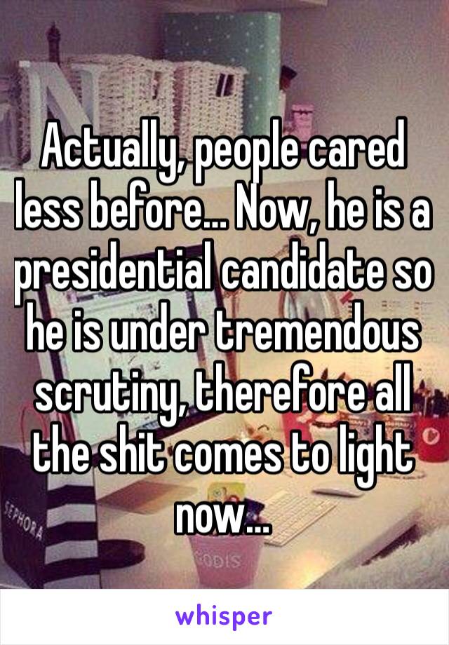 Actually, people cared less before… Now, he is a presidential candidate so he is under tremendous scrutiny, therefore all the shit comes to light now…