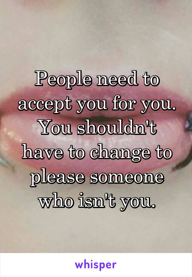People need to accept you for you.
You shouldn't have to change to please someone who isn't you.