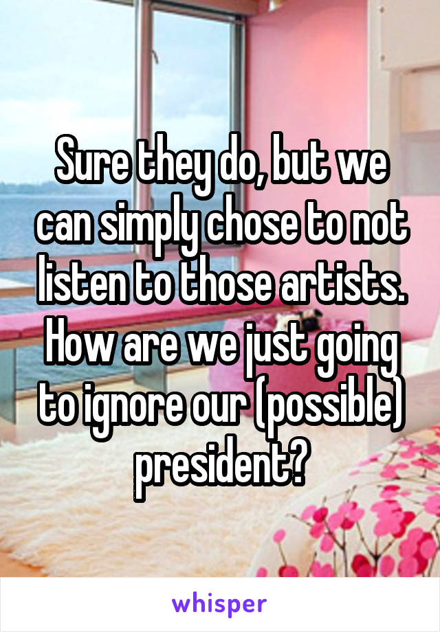 Sure they do, but we can simply chose to not listen to those artists. How are we just going to ignore our (possible) president?