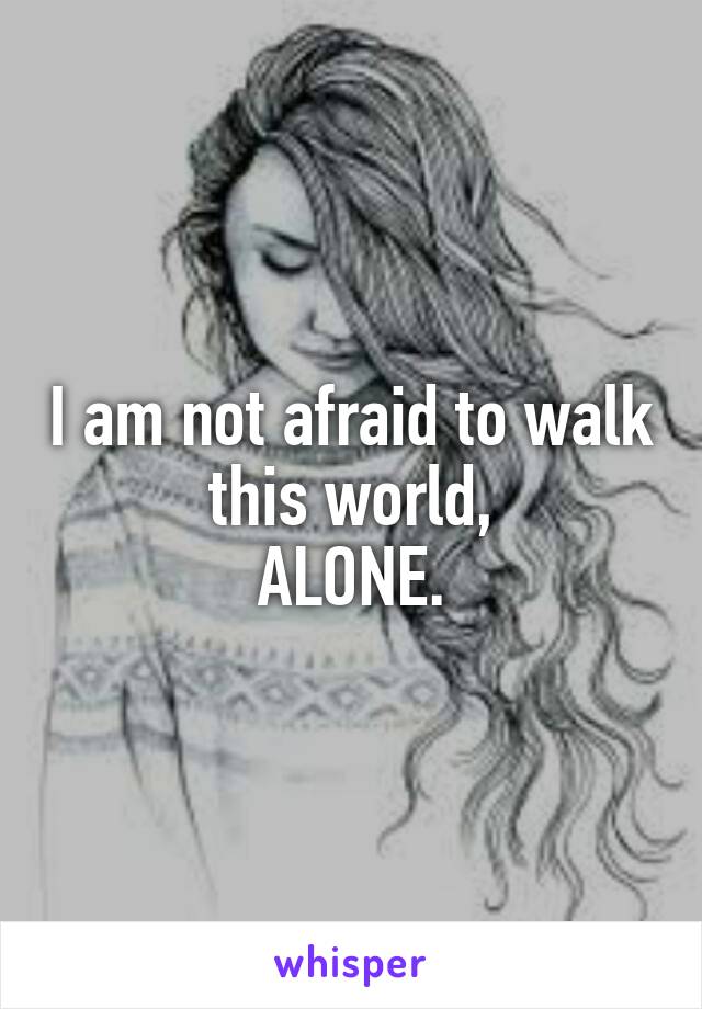 I am not afraid to walk this world,
ALONE.
