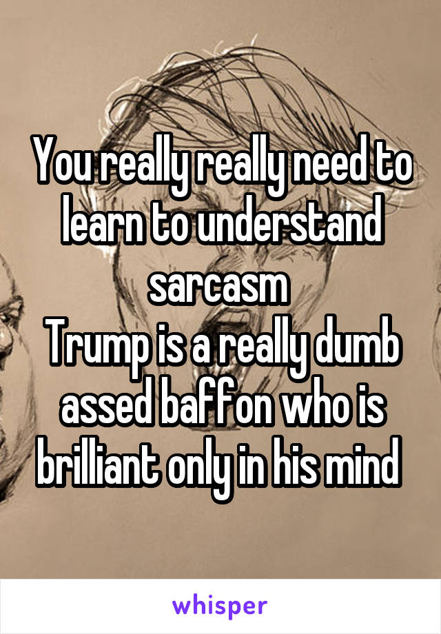 You really really need to learn to understand sarcasm 
Trump is a really dumb assed baffon who is brilliant only in his mind 