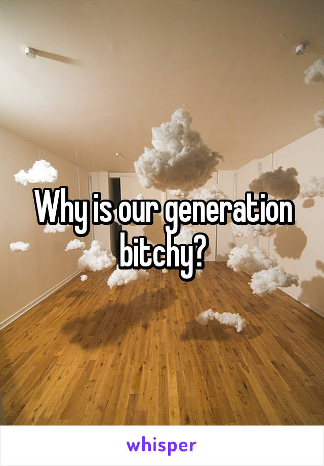 Why is our generation bitchy?