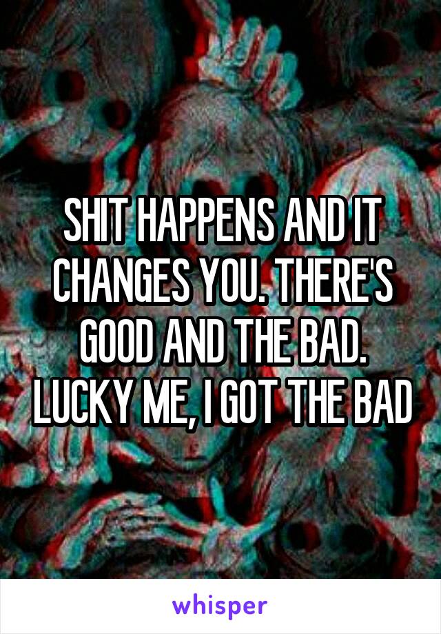 SHIT HAPPENS AND IT CHANGES YOU. THERE'S GOOD AND THE BAD. LUCKY ME, I GOT THE BAD