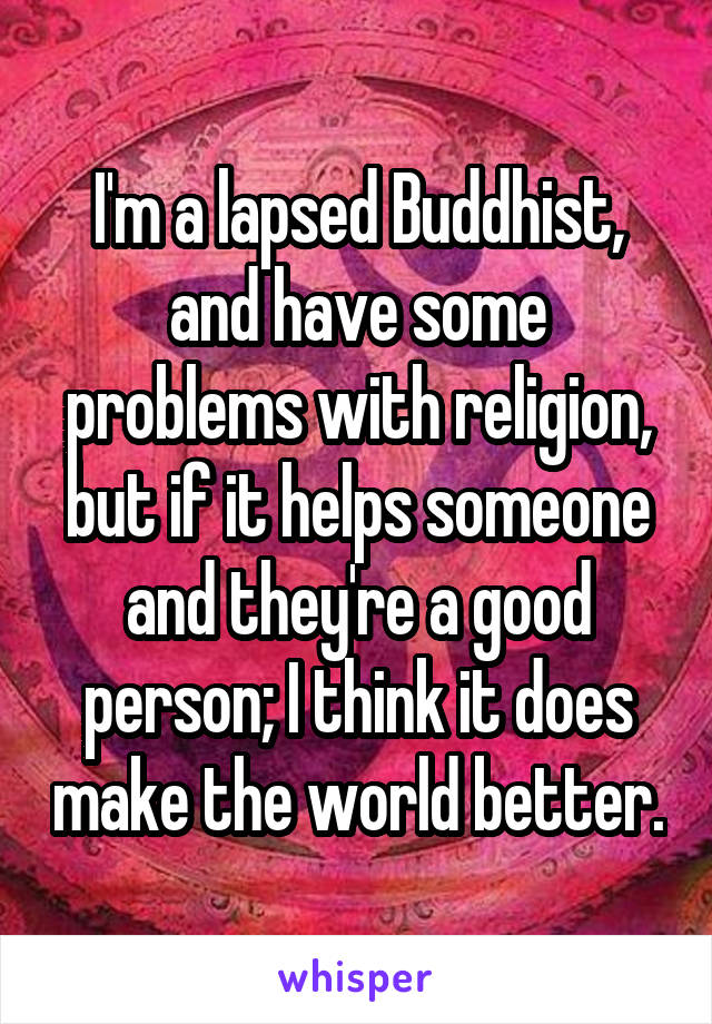 I'm a lapsed Buddhist, and have some problems with religion, but if it helps someone and they're a good person; I think it does make the world better.