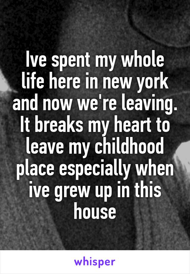 Ive spent my whole life here in new york and now we're leaving. It breaks my heart to leave my childhood place especially when ive grew up in this house