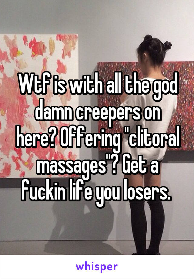 Wtf is with all the god damn creepers on here? Offering "clitoral massages"? Get a fuckin life you losers. 