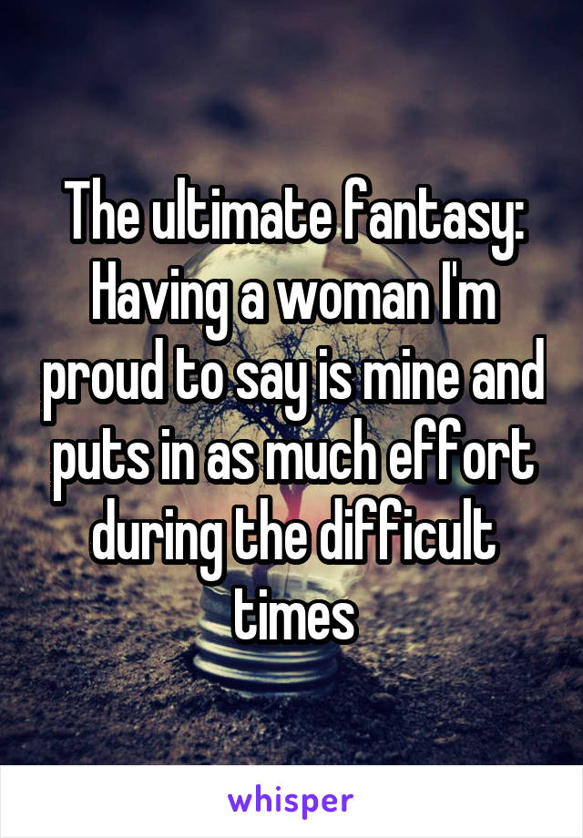 The ultimate fantasy: Having a woman I'm proud to say is mine and puts in as much effort during the difficult times