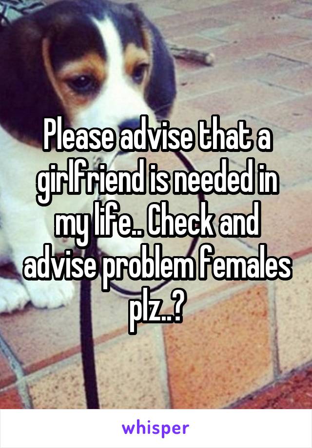 Please advise that a girlfriend is needed in my life.. Check and advise problem females plz..?