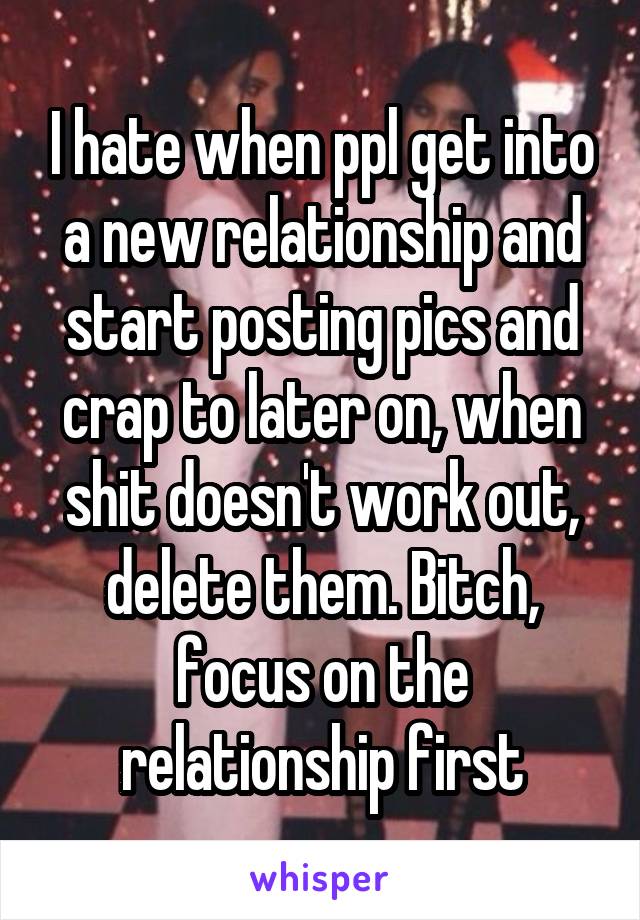 I hate when ppl get into a new relationship and start posting pics and crap to later on, when shit doesn't work out, delete them. Bitch, focus on the relationship first