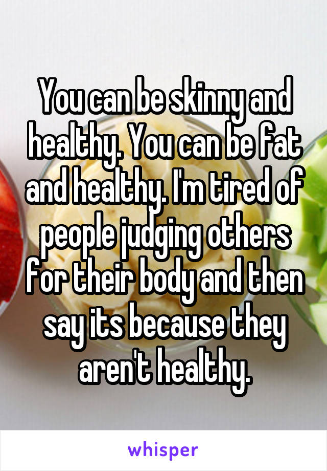 You can be skinny and healthy. You can be fat and healthy. I'm tired of people judging others for their body and then say its because they aren't healthy.