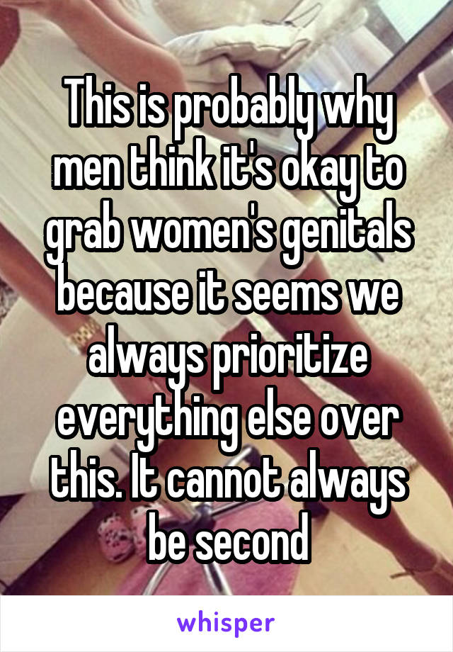 This is probably why men think it's okay to grab women's genitals because it seems we always prioritize everything else over this. It cannot always be second