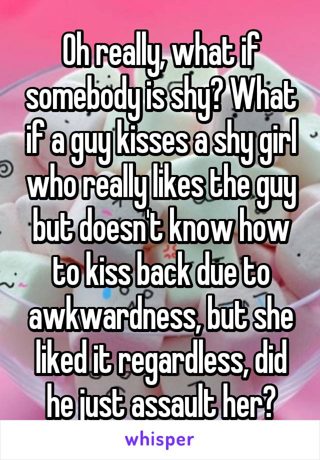 Oh really, what if somebody is shy? What if a guy kisses a shy girl who really likes the guy but doesn't know how to kiss back due to awkwardness, but she liked it regardless, did he just assault her?