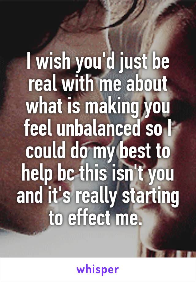 I wish you'd just be real with me about what is making you feel unbalanced so I could do my best to help bc this isn't you and it's really starting to effect me. 