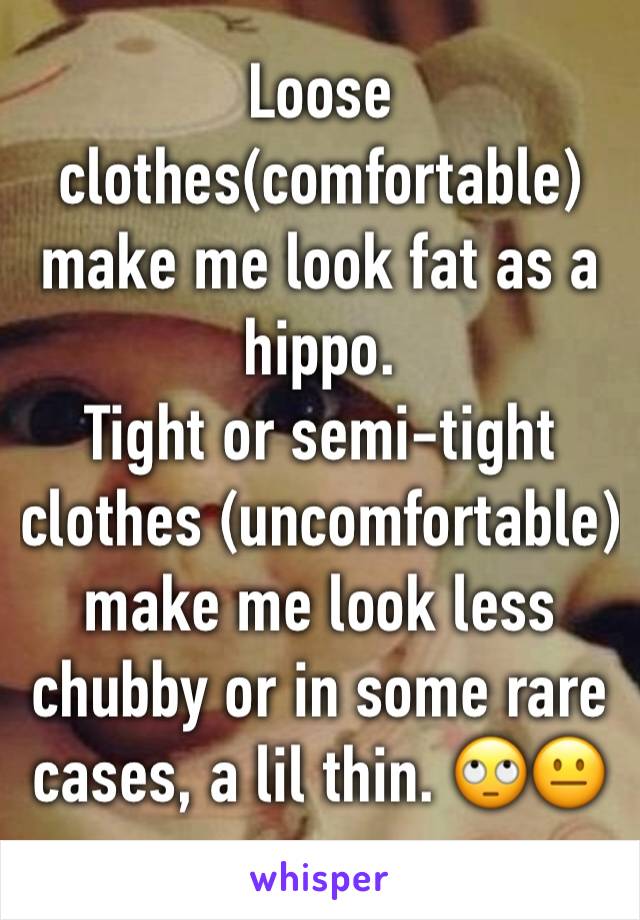 Loose clothes(comfortable) make me look fat as a hippo.
Tight or semi-tight clothes (uncomfortable) make me look less chubby or in some rare cases, a lil thin. 🙄😐