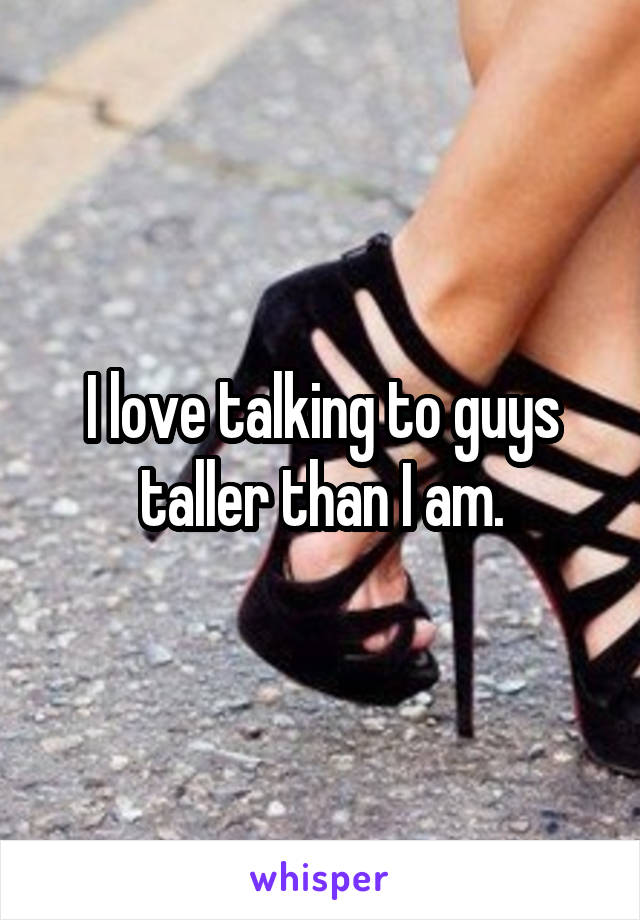 I love talking to guys taller than I am.