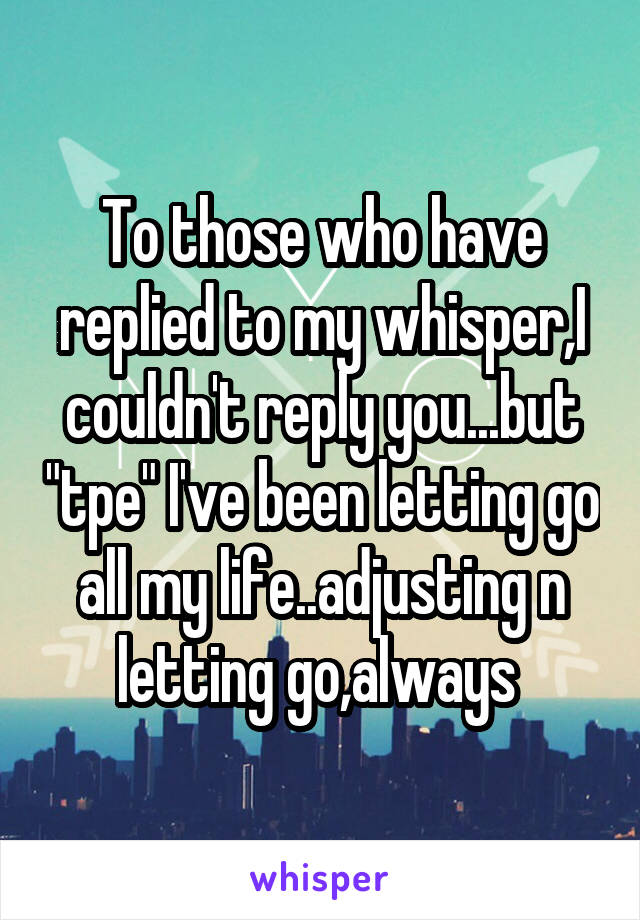 To those who have replied to my whisper,I couldn't reply you...but "tpe" I've been letting go all my life..adjusting n letting go,always 