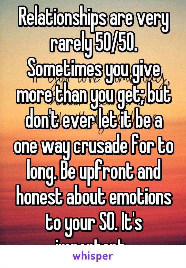 Relationships are very rarely 50/50. Sometimes you give more than you get; but don't ever let it be a one way crusade for to long. Be upfront and honest about emotions to your SO. It's important. 