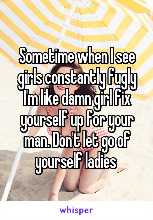 Sometime when I see girls constantly fugly I'm like damn girl fix yourself up for your man. Don't let go of yourself ladies 