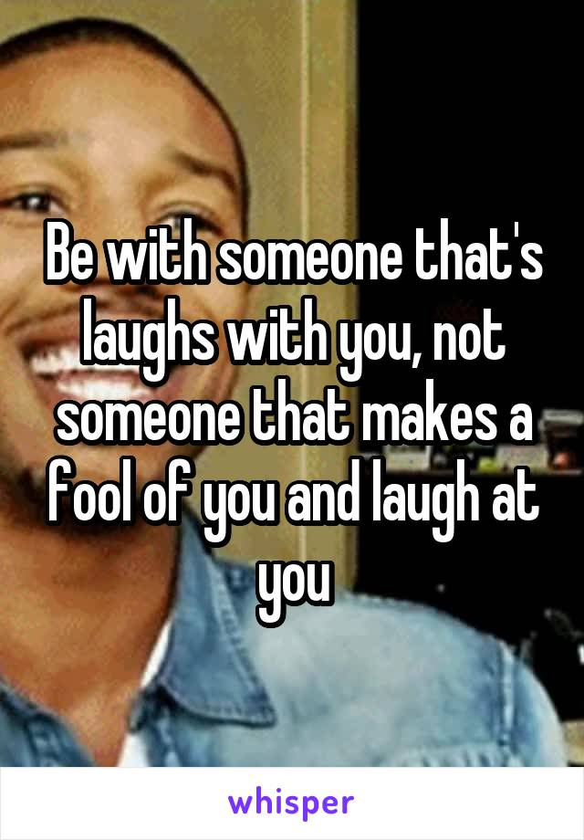 Be with someone that's laughs with you, not someone that makes a fool of you and laugh at you