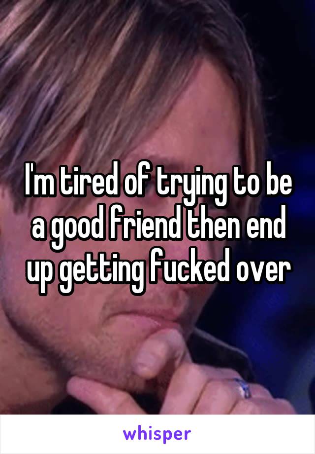 I'm tired of trying to be a good friend then end up getting fucked over