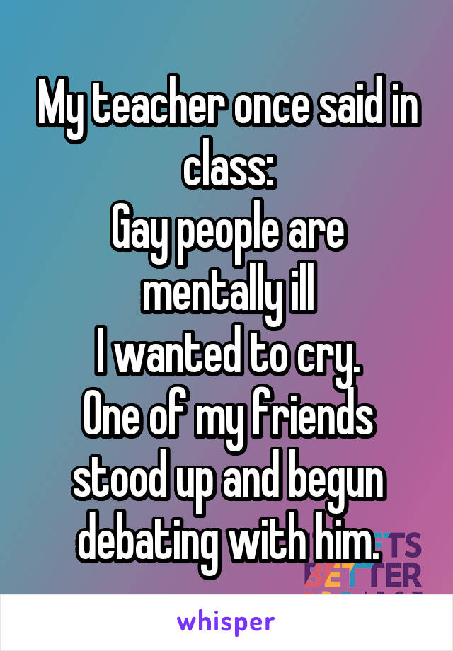 My teacher once said in class:
Gay people are mentally ill
I wanted to cry.
One of my friends stood up and begun debating with him.