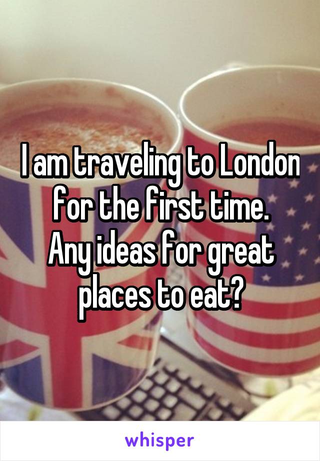 I am traveling to London for the first time.
Any ideas for great places to eat?