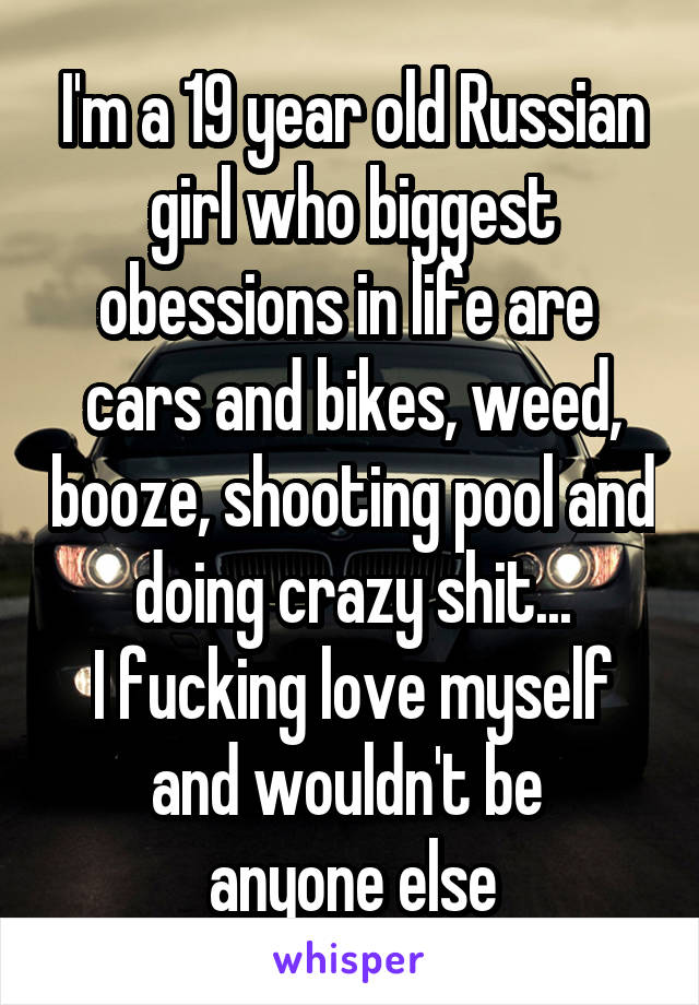 I'm a 19 year old Russian girl who biggest obessions in life are 
cars and bikes, weed, booze, shooting pool and doing crazy shit...
I fucking love myself and wouldn't be 
anyone else