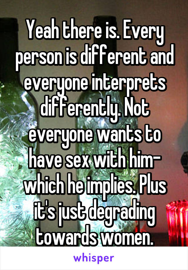 Yeah there is. Every person is different and everyone interprets differently. Not everyone wants to have sex with him- which he implies. Plus it's just degrading towards women.