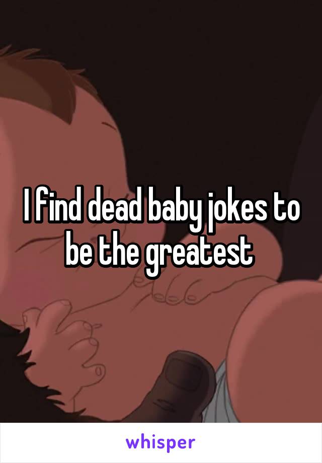 I find dead baby jokes to be the greatest 