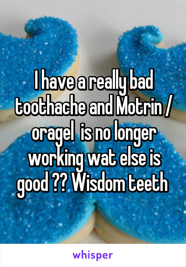 I have a really bad toothache and Motrin / oragel  is no longer working wat else is good ?? Wisdom teeth 