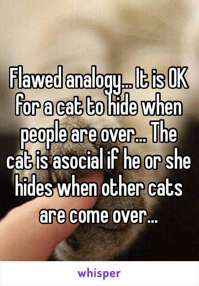 Flawed analogy… It is OK for a cat to hide when people are over… The cat is asocial if he or she hides when other cats are come over…