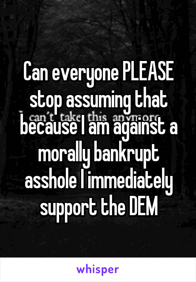 Can everyone PLEASE stop assuming that because I am against a morally bankrupt asshole I immediately support the DEM