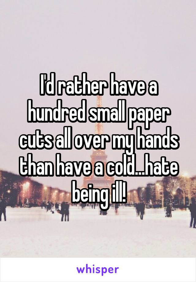 I'd rather have a hundred small paper cuts all over my hands than have a cold...hate being ill!