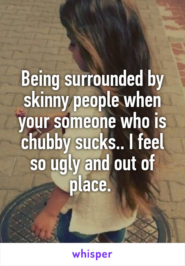 Being surrounded by skinny people when your someone who is chubby sucks.. I feel so ugly and out of place. 