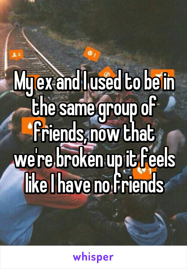 My ex and I used to be in the same group of friends, now that we're broken up it feels like I have no friends