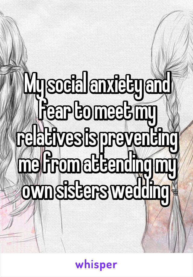 My social anxiety and fear to meet my relatives is preventing me from attending my own sisters wedding 