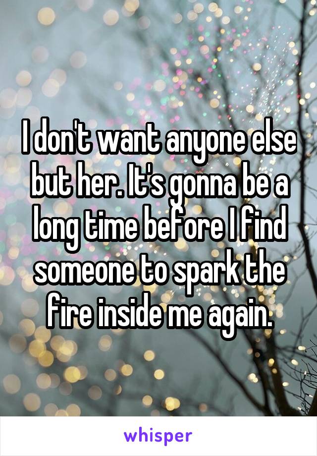 I don't want anyone else but her. It's gonna be a long time before I find someone to spark the fire inside me again.