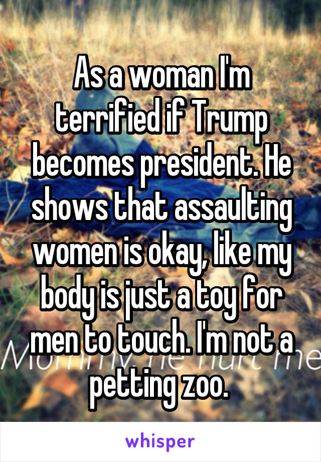 As a woman I'm terrified if Trump becomes president. He shows that assaulting women is okay, like my body is just a toy for men to touch. I'm not a petting zoo. 