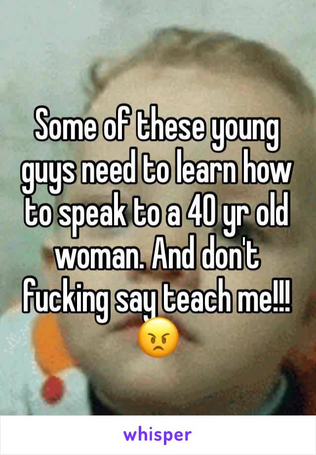 Some of these young guys need to learn how to speak to a 40 yr old woman. And don't fucking say teach me!!! 😠