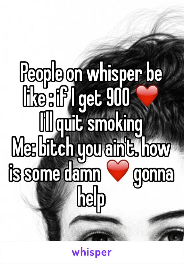 People on whisper be like : if I get 900 ❤️
I'll quit smoking 
Me: bitch you ain't. how is some damn ❤️ gonna help 
