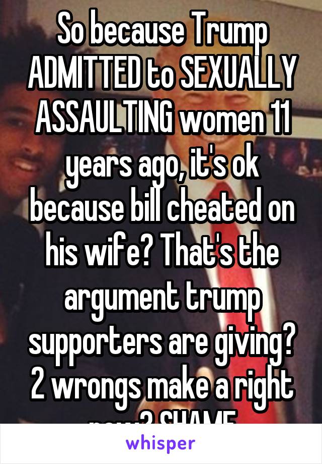 So because Trump ADMITTED to SEXUALLY ASSAULTING women 11 years ago, it's ok because bill cheated on his wife? That's the argument trump supporters are giving? 2 wrongs make a right now? SHAME