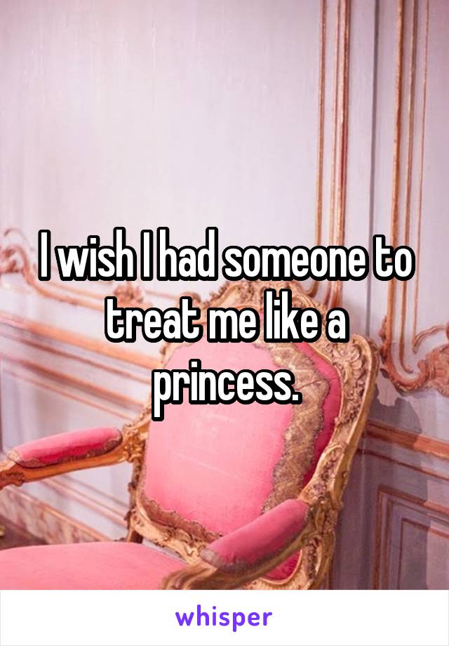I wish I had someone to treat me like a princess.