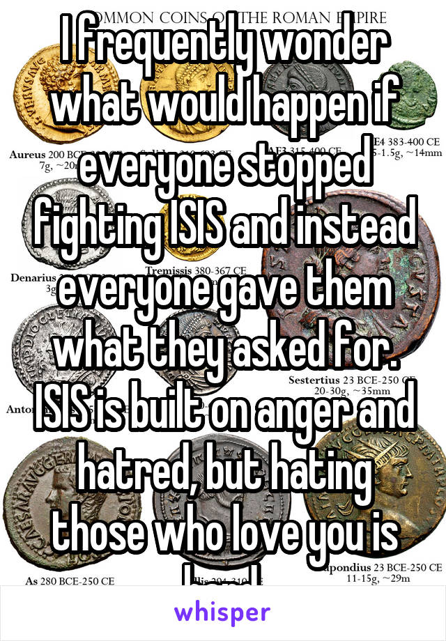 I frequently wonder what would happen if everyone stopped fighting ISIS and instead everyone gave them what they asked for. ISIS is built on anger and hatred, but hating those who love you is hard.