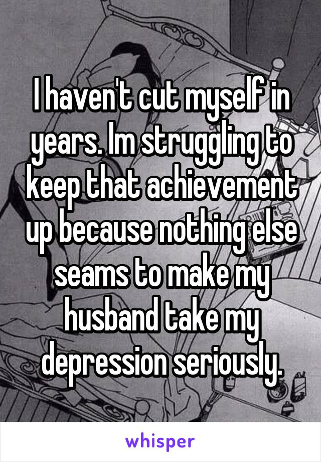 I haven't cut myself in years. Im struggling to keep that achievement up because nothing else seams to make my husband take my depression seriously.
